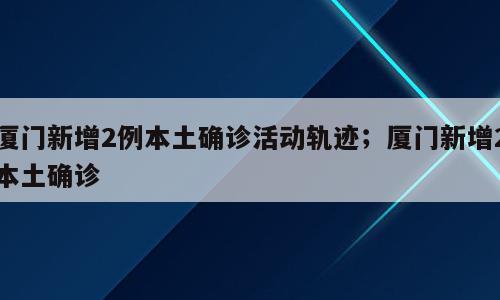 厦门新增2例本土确诊活动轨迹；厦门新增2本土确诊