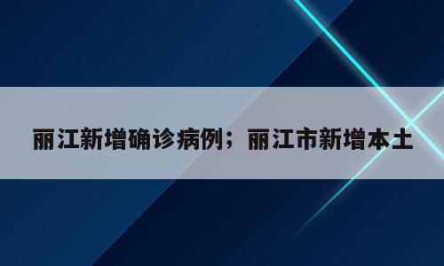 丽江新增确诊病例；丽江市新增本土