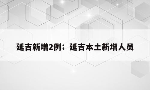 延吉新增2例；延吉本土新增人员