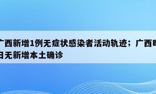 广西新增1例无症状感染者活动轨迹；广西昨日无新增本土确诊