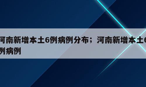 河南新增本土6例病例分布；河南新增本土6例病例