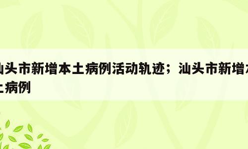 汕头市新增本土病例活动轨迹；汕头市新增本土病例
