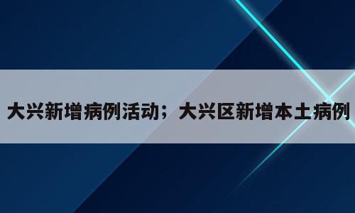 大兴新增病例活动；大兴区新增本土病例