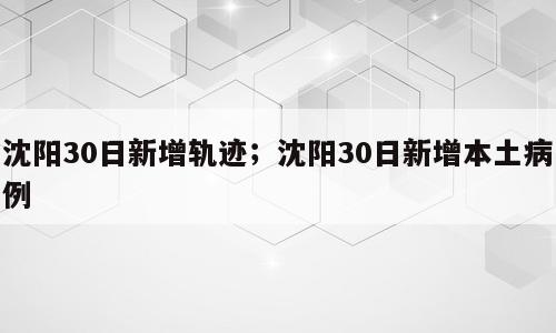 沈阳30日新增轨迹；沈阳30日新增本土病例