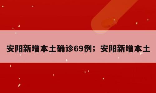 安阳新增本土确诊69例；安阳新增本土