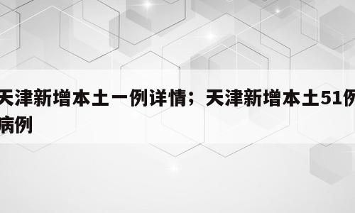 天津新增本土一例详情；天津新增本土51例病例