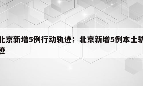 北京新增5例行动轨迹；北京新增5例本土轨迹
