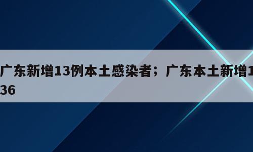 广东新增13例本土感染者；广东本土新增136