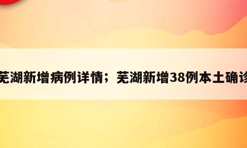 芜湖新增病例详情；芜湖新增38例本土确诊