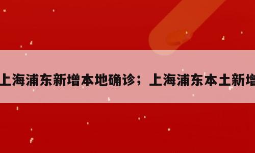 上海浦东新增本地确诊；上海浦东本土新增
