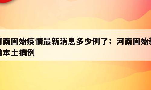 河南固始疫情最新消息多少例了；河南固始新增本土病例