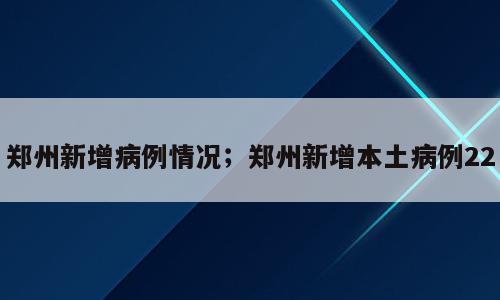 郑州新增病例情况；郑州新增本土病例22