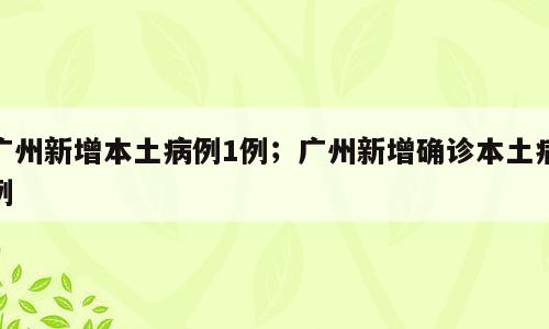 广州新增本土病例1例；广州新增确诊本土病例