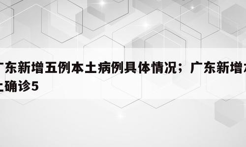 广东新增五例本土病例具体情况；广东新增本土确诊5