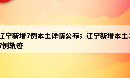 辽宁新增7例本土详情公布；辽宁新增本土17例轨迹