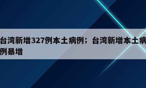 台湾新增327例本土病例；台湾新增本土病例暴增