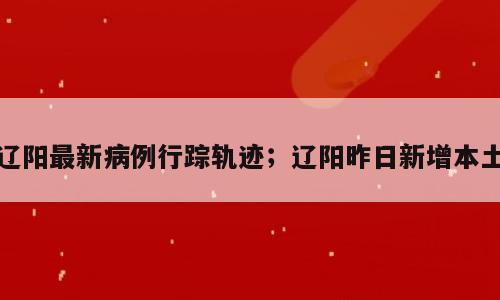 辽阳最新病例行踪轨迹；辽阳昨日新增本土