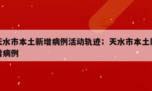 天水市本土新增病例活动轨迹；天水市本土新增病例