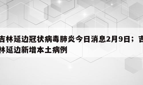 吉林延边冠状病毒肺炎今日消息2月9日；吉林延边新增本土病例