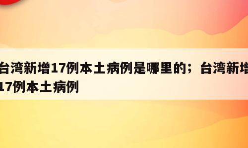 台湾新增17例本土病例是哪里的；台湾新增17例本土病例