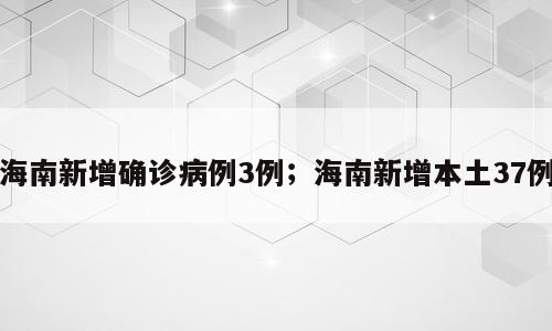 海南新增确诊病例3例；海南新增本土37例