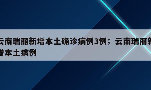 云南瑞丽新增本土确诊病例3例；云南瑞丽新增本土病例