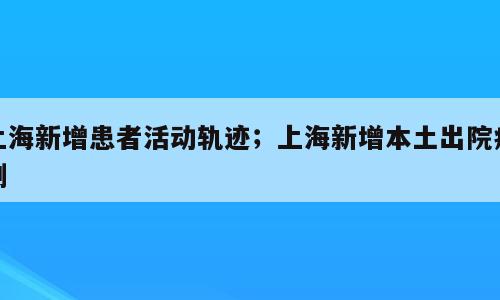上海新增患者活动轨迹；上海新增本土出院病例