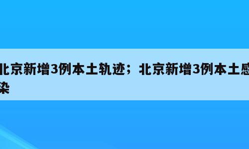 北京新增3例本土轨迹；北京新增3例本土感染