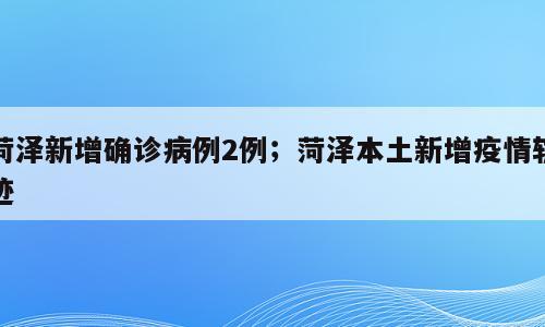 菏泽新增确诊病例2例；菏泽本土新增疫情轨迹