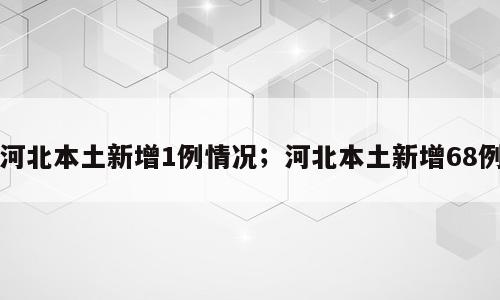 河北本土新增1例情况；河北本土新增68例