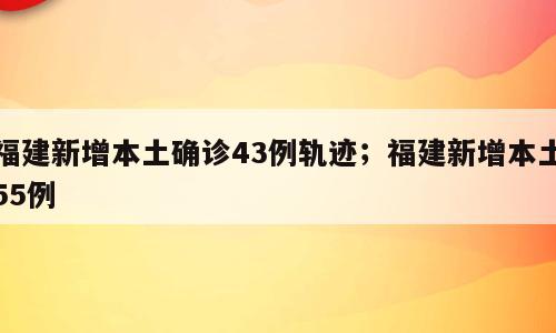 福建新增本土确诊43例轨迹；福建新增本土55例