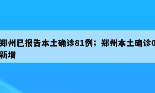 郑州已报告本土确诊81例；郑州本土确诊0新增