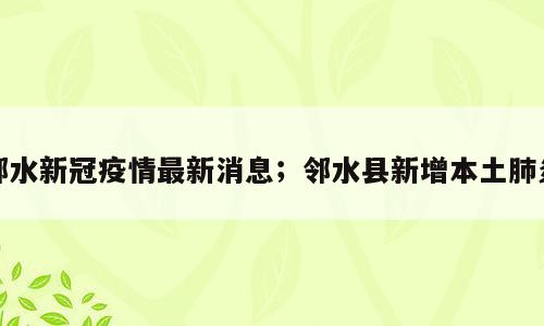 邻水新冠疫情最新消息；邻水县新增本土肺炎