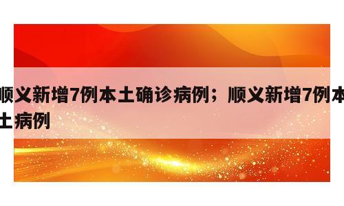 顺义新增7例本土确诊病例；顺义新增7例本土病例