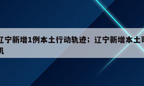 辽宁新增1例本土行动轨迹；辽宁新增本土司机