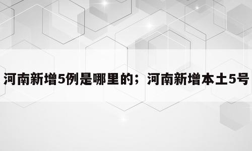 河南新增5例是哪里的；河南新增本土5号