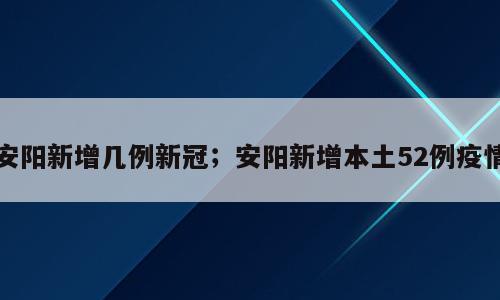 安阳新增几例新冠；安阳新增本土52例疫情