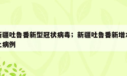 新疆吐鲁番新型冠状病毒；新疆吐鲁番新增本土病例