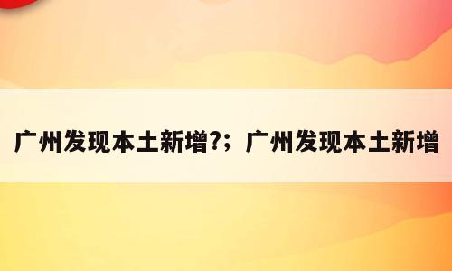 广州发现本土新增?；广州发现本土新增
