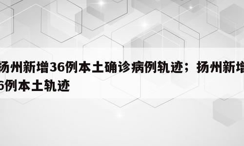 扬州新增36例本土确诊病例轨迹；扬州新增6例本土轨迹