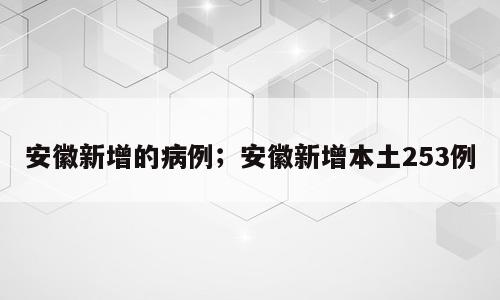 安徽新增的病例；安徽新增本土253例