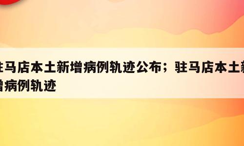 驻马店本土新增病例轨迹公布；驻马店本土新增病例轨迹