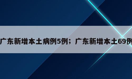 广东新增本土病例5例；广东新增本土69例