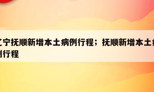辽宁抚顺新增本土病例行程；抚顺新增本土病例行程