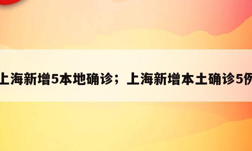 上海新增5本地确诊；上海新增本土确诊5例