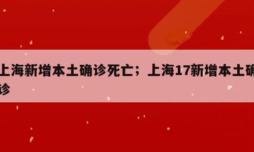 上海新增本土确诊死亡；上海17新增本土确诊