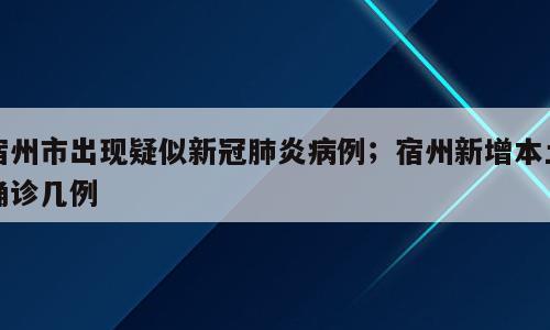 宿州市出现疑似新冠肺炎病例；宿州新增本土确诊几例