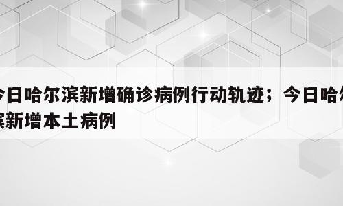 今日哈尔滨新增确诊病例行动轨迹；今日哈尔滨新增本土病例