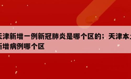 天津新增一例新冠肺炎是哪个区的；天津本土新增病例哪个区