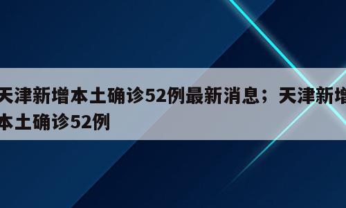 天津新增本土确诊52例最新消息；天津新增本土确诊52例